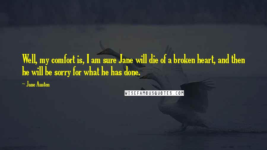 Jane Austen Quotes: Well, my comfort is, I am sure Jane will die of a broken heart, and then he will be sorry for what he has done.