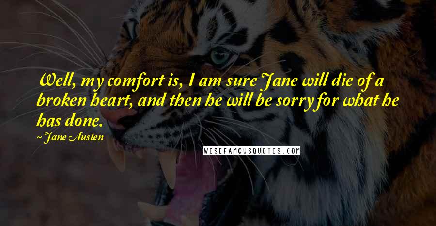 Jane Austen Quotes: Well, my comfort is, I am sure Jane will die of a broken heart, and then he will be sorry for what he has done.