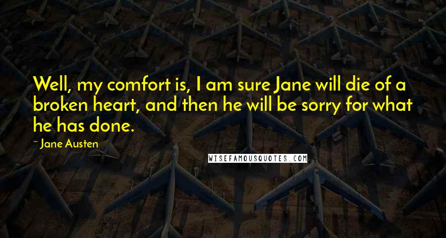 Jane Austen Quotes: Well, my comfort is, I am sure Jane will die of a broken heart, and then he will be sorry for what he has done.