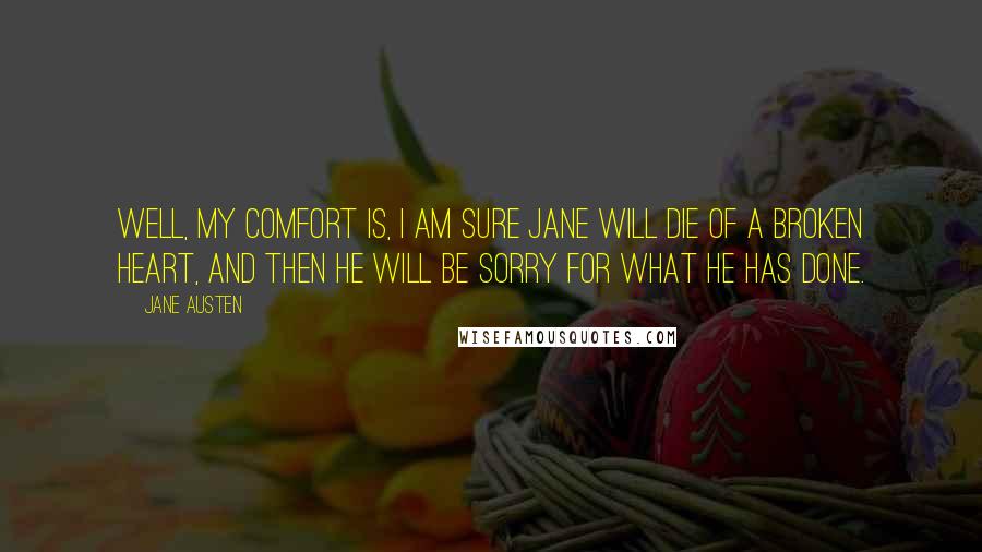 Jane Austen Quotes: Well, my comfort is, I am sure Jane will die of a broken heart, and then he will be sorry for what he has done.