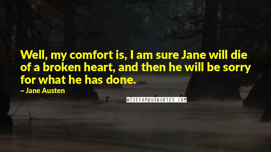 Jane Austen Quotes: Well, my comfort is, I am sure Jane will die of a broken heart, and then he will be sorry for what he has done.