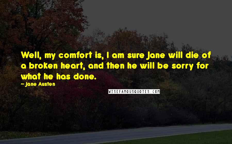 Jane Austen Quotes: Well, my comfort is, I am sure Jane will die of a broken heart, and then he will be sorry for what he has done.