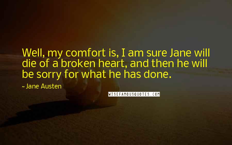 Jane Austen Quotes: Well, my comfort is, I am sure Jane will die of a broken heart, and then he will be sorry for what he has done.