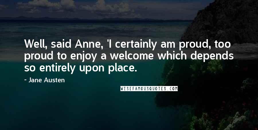 Jane Austen Quotes: Well, said Anne, 'I certainly am proud, too proud to enjoy a welcome which depends so entirely upon place.