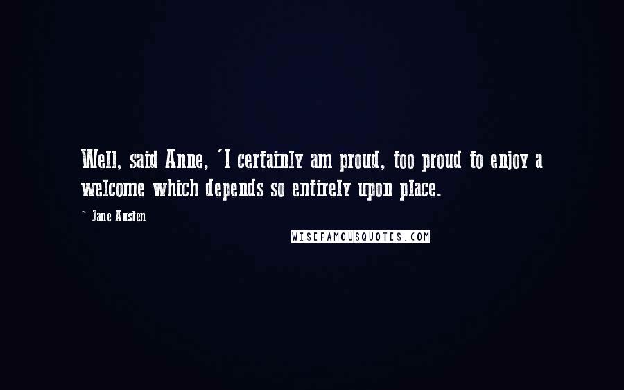 Jane Austen Quotes: Well, said Anne, 'I certainly am proud, too proud to enjoy a welcome which depends so entirely upon place.