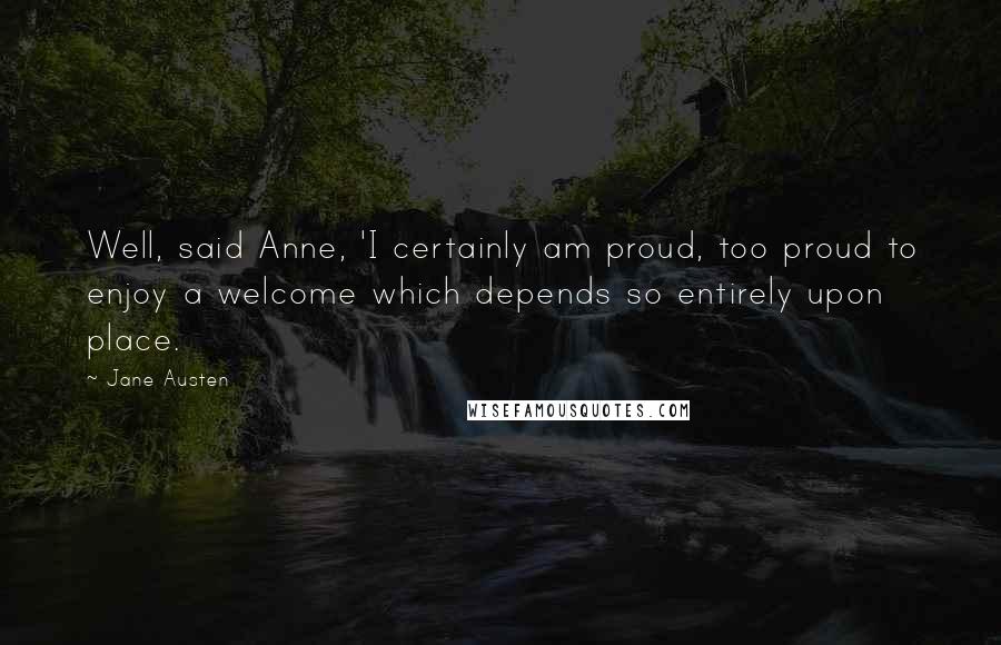 Jane Austen Quotes: Well, said Anne, 'I certainly am proud, too proud to enjoy a welcome which depends so entirely upon place.