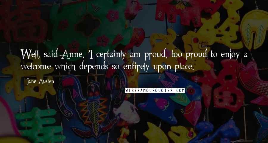 Jane Austen Quotes: Well, said Anne, 'I certainly am proud, too proud to enjoy a welcome which depends so entirely upon place.