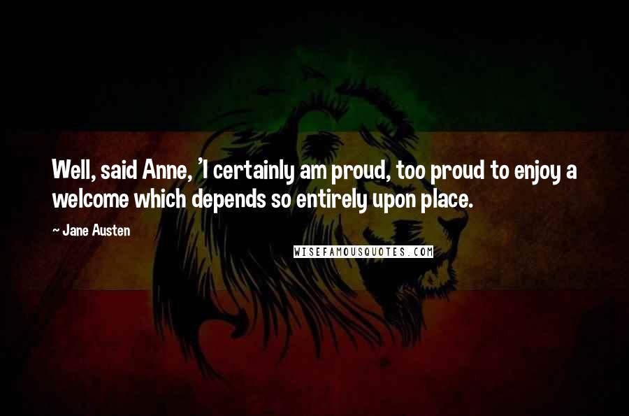 Jane Austen Quotes: Well, said Anne, 'I certainly am proud, too proud to enjoy a welcome which depends so entirely upon place.