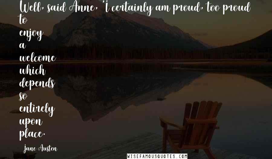 Jane Austen Quotes: Well, said Anne, 'I certainly am proud, too proud to enjoy a welcome which depends so entirely upon place.