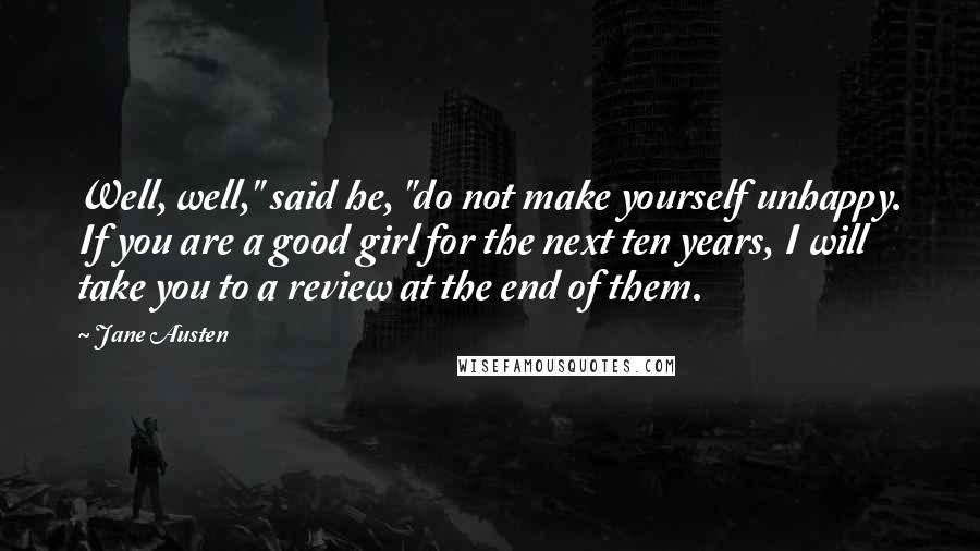Jane Austen Quotes: Well, well," said he, "do not make yourself unhappy. If you are a good girl for the next ten years, I will take you to a review at the end of them.