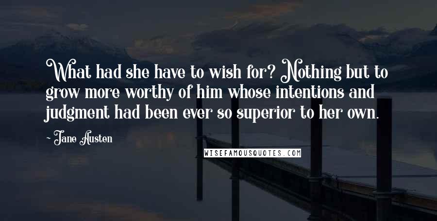 Jane Austen Quotes: What had she have to wish for? Nothing but to grow more worthy of him whose intentions and judgment had been ever so superior to her own.