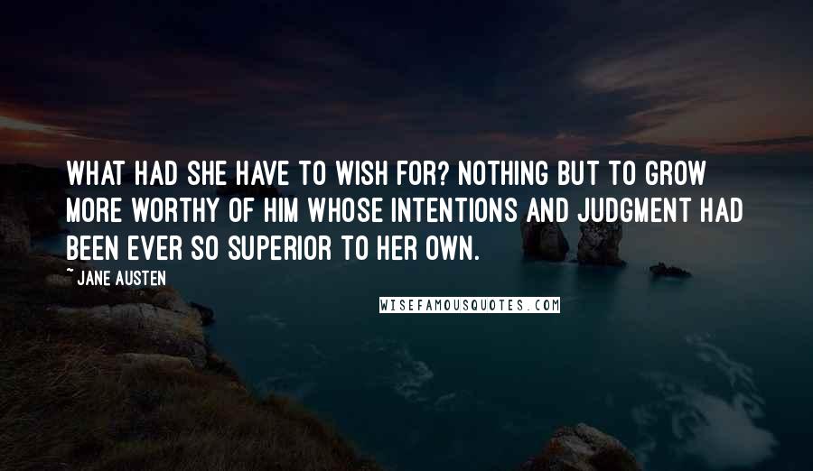 Jane Austen Quotes: What had she have to wish for? Nothing but to grow more worthy of him whose intentions and judgment had been ever so superior to her own.