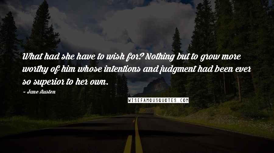 Jane Austen Quotes: What had she have to wish for? Nothing but to grow more worthy of him whose intentions and judgment had been ever so superior to her own.