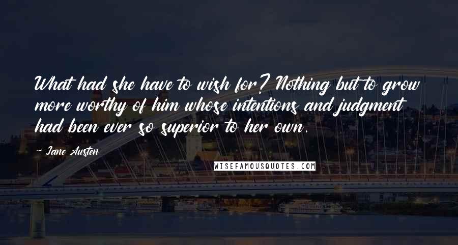 Jane Austen Quotes: What had she have to wish for? Nothing but to grow more worthy of him whose intentions and judgment had been ever so superior to her own.