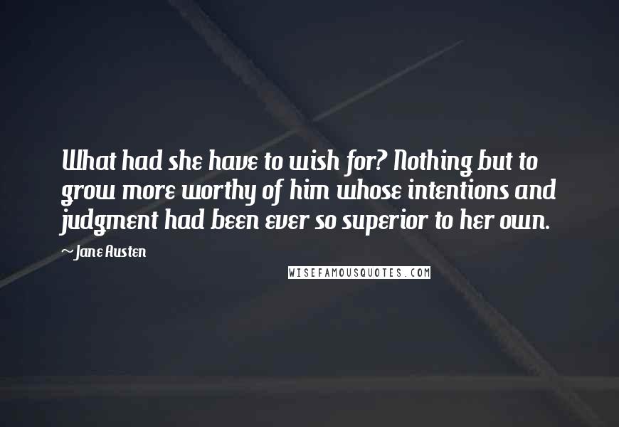 Jane Austen Quotes: What had she have to wish for? Nothing but to grow more worthy of him whose intentions and judgment had been ever so superior to her own.