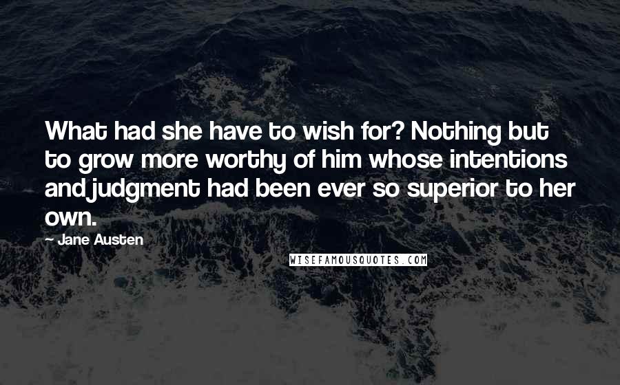 Jane Austen Quotes: What had she have to wish for? Nothing but to grow more worthy of him whose intentions and judgment had been ever so superior to her own.