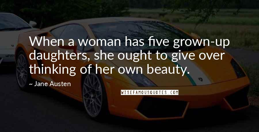 Jane Austen Quotes: When a woman has five grown-up daughters, she ought to give over thinking of her own beauty.