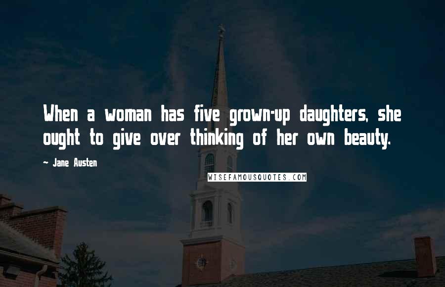 Jane Austen Quotes: When a woman has five grown-up daughters, she ought to give over thinking of her own beauty.