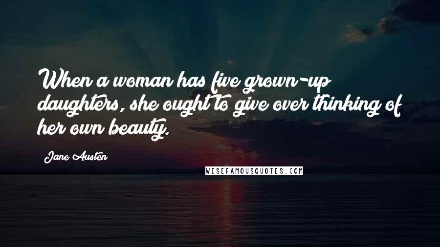 Jane Austen Quotes: When a woman has five grown-up daughters, she ought to give over thinking of her own beauty.
