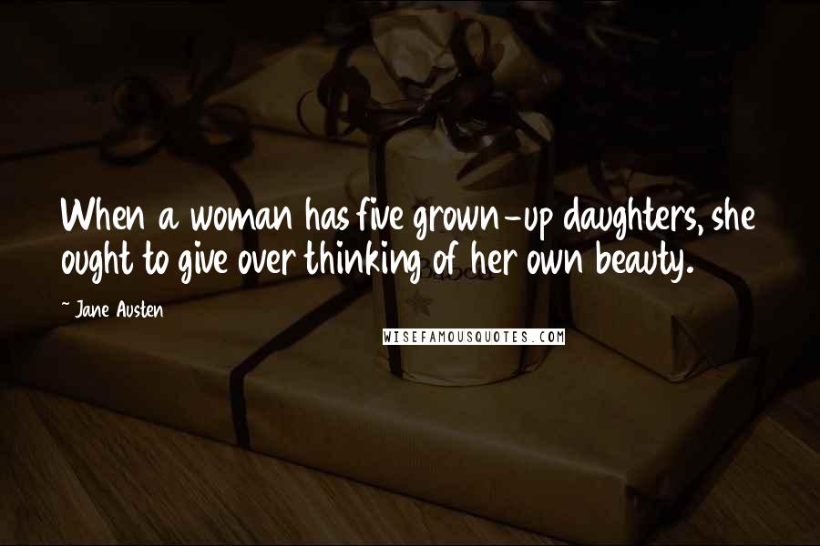 Jane Austen Quotes: When a woman has five grown-up daughters, she ought to give over thinking of her own beauty.