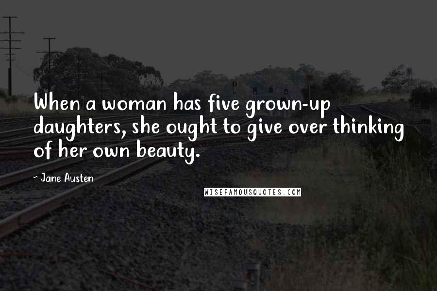 Jane Austen Quotes: When a woman has five grown-up daughters, she ought to give over thinking of her own beauty.