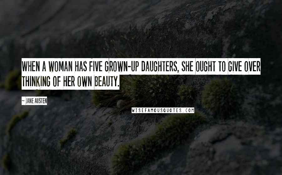 Jane Austen Quotes: When a woman has five grown-up daughters, she ought to give over thinking of her own beauty.
