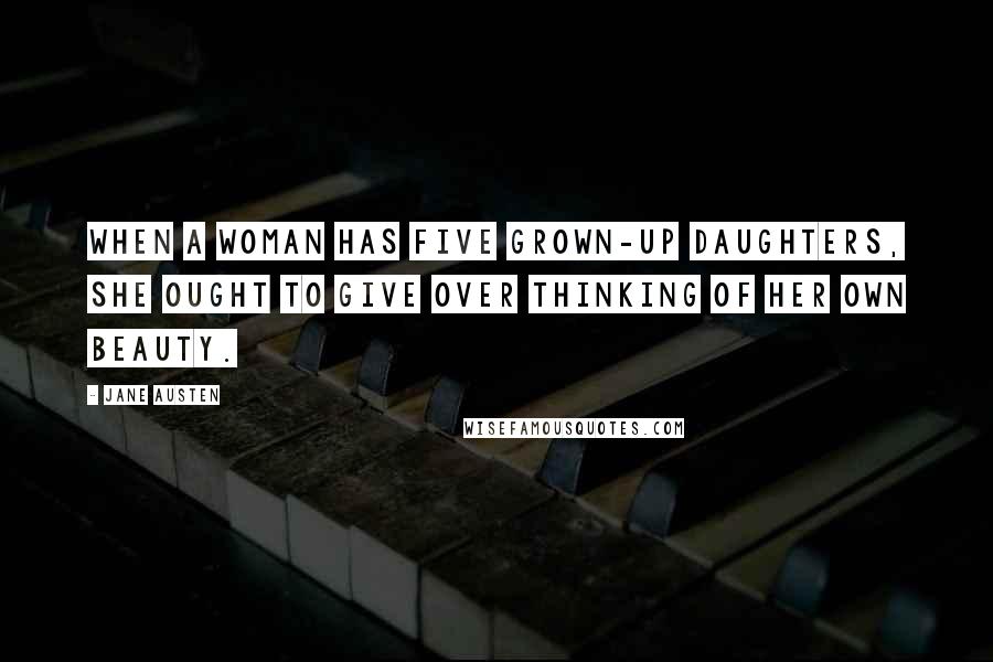 Jane Austen Quotes: When a woman has five grown-up daughters, she ought to give over thinking of her own beauty.