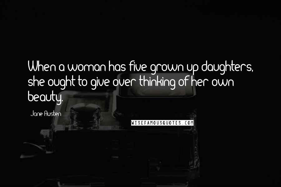 Jane Austen Quotes: When a woman has five grown-up daughters, she ought to give over thinking of her own beauty.