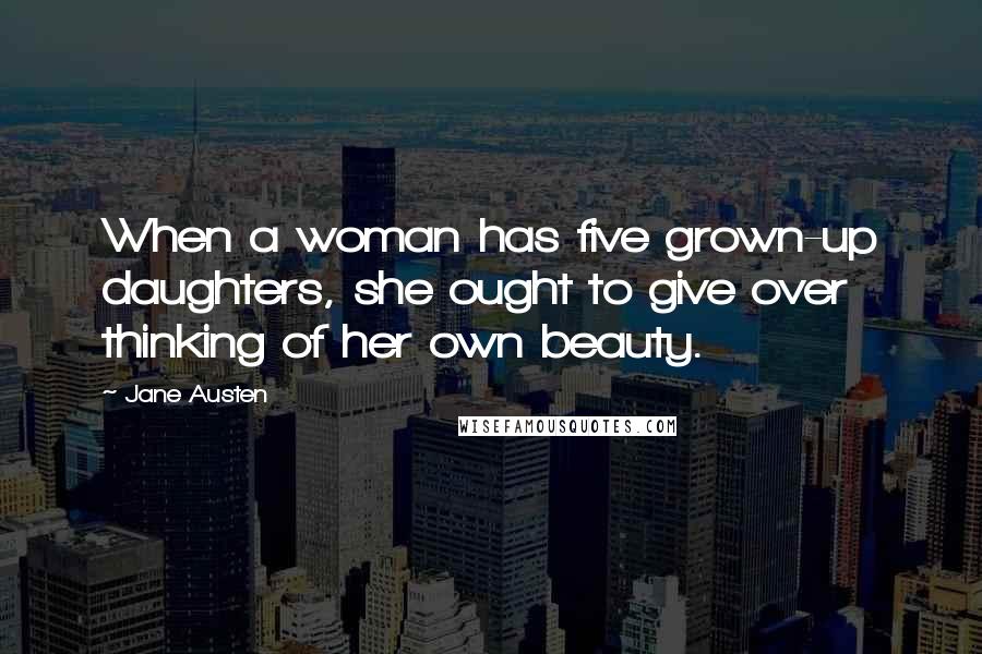 Jane Austen Quotes: When a woman has five grown-up daughters, she ought to give over thinking of her own beauty.
