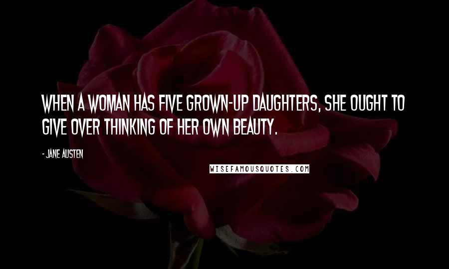 Jane Austen Quotes: When a woman has five grown-up daughters, she ought to give over thinking of her own beauty.
