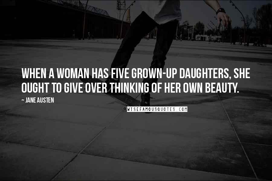 Jane Austen Quotes: When a woman has five grown-up daughters, she ought to give over thinking of her own beauty.