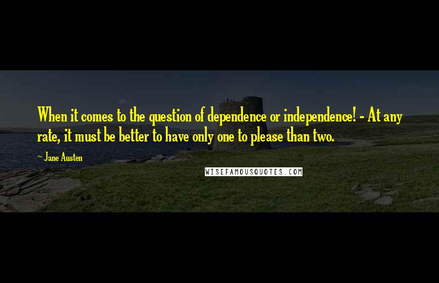 Jane Austen Quotes: When it comes to the question of dependence or independence! - At any rate, it must be better to have only one to please than two.