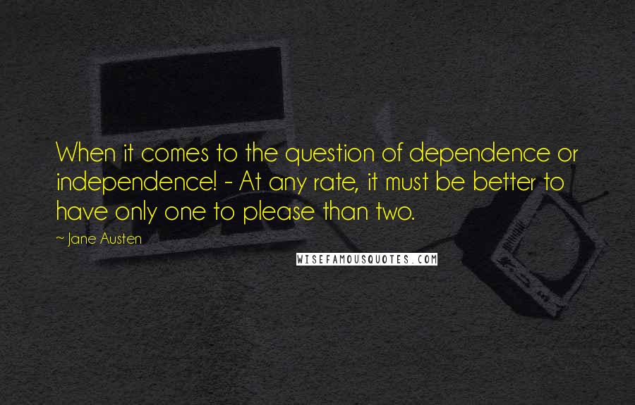 Jane Austen Quotes: When it comes to the question of dependence or independence! - At any rate, it must be better to have only one to please than two.