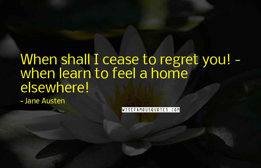 Jane Austen Quotes: When shall I cease to regret you! - when learn to feel a home elsewhere!