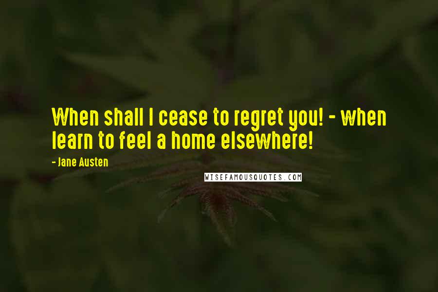 Jane Austen Quotes: When shall I cease to regret you! - when learn to feel a home elsewhere!