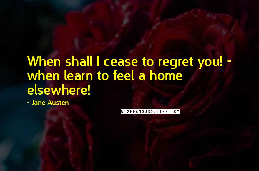 Jane Austen Quotes: When shall I cease to regret you! - when learn to feel a home elsewhere!