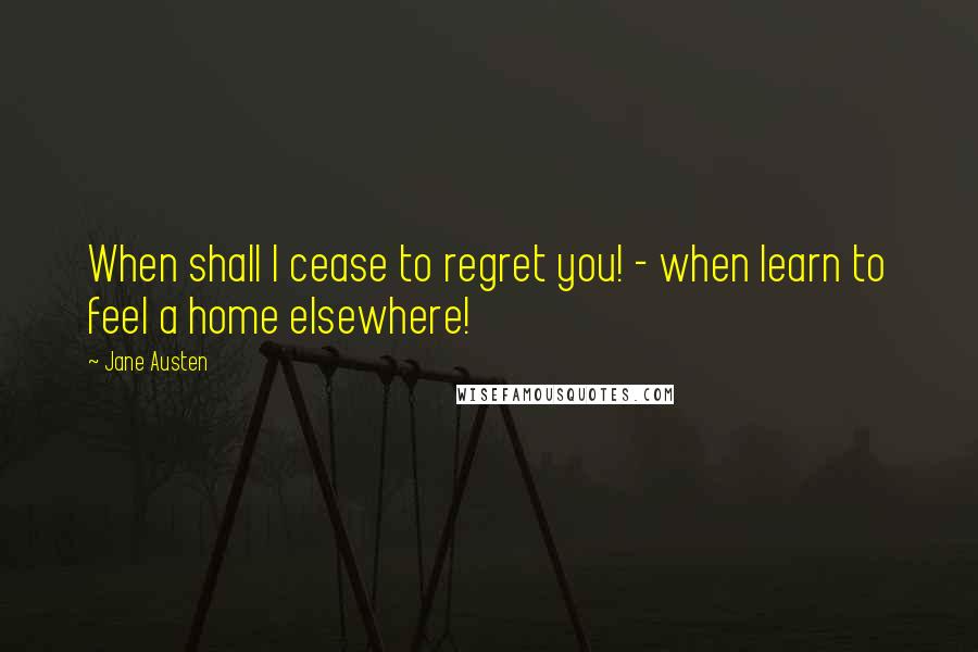 Jane Austen Quotes: When shall I cease to regret you! - when learn to feel a home elsewhere!