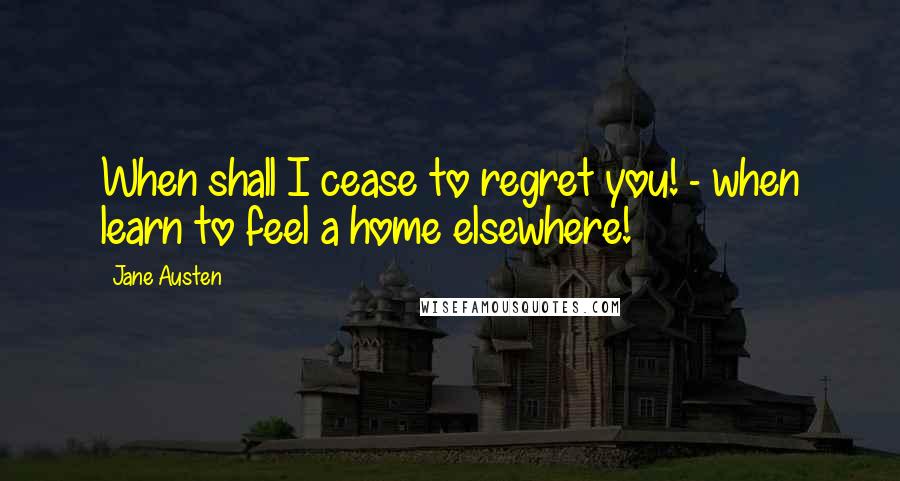 Jane Austen Quotes: When shall I cease to regret you! - when learn to feel a home elsewhere!