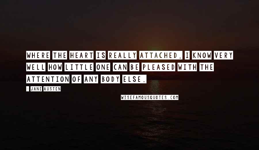 Jane Austen Quotes: Where the heart is really attached, I know very well how little one can be pleased with the attention of any body else.