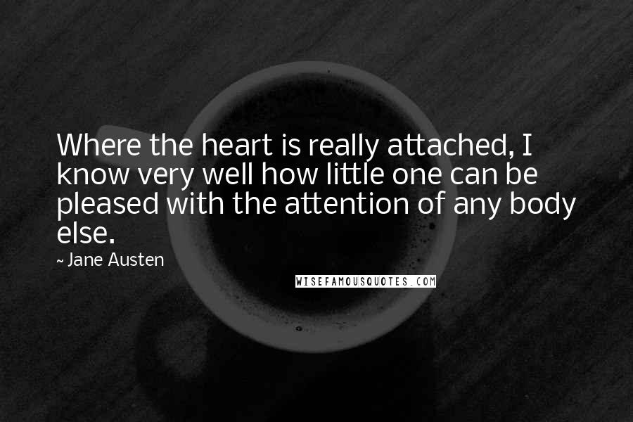 Jane Austen Quotes: Where the heart is really attached, I know very well how little one can be pleased with the attention of any body else.