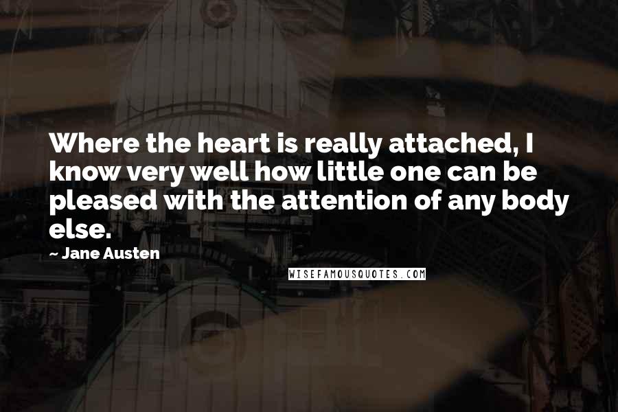 Jane Austen Quotes: Where the heart is really attached, I know very well how little one can be pleased with the attention of any body else.