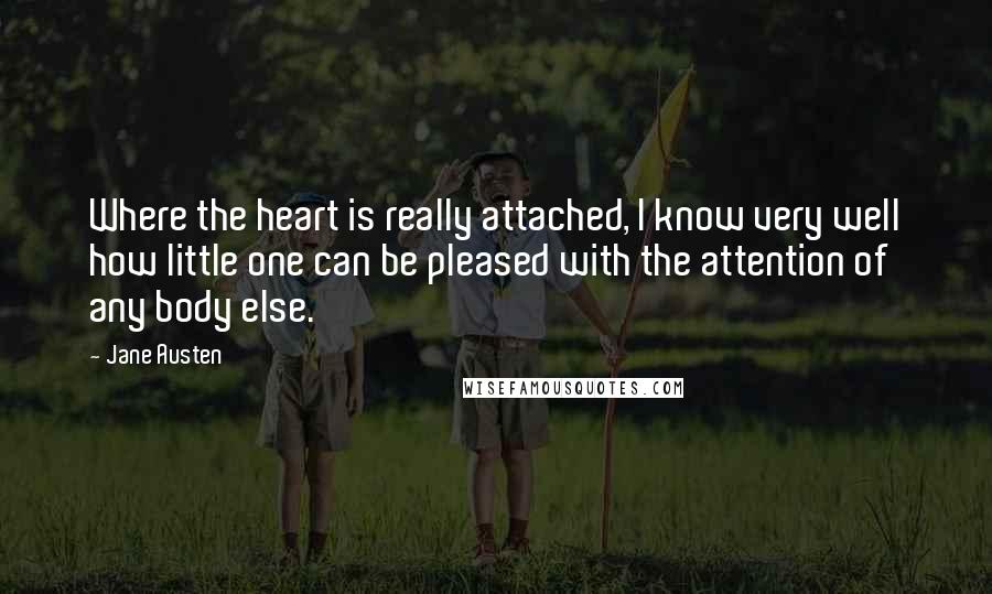 Jane Austen Quotes: Where the heart is really attached, I know very well how little one can be pleased with the attention of any body else.