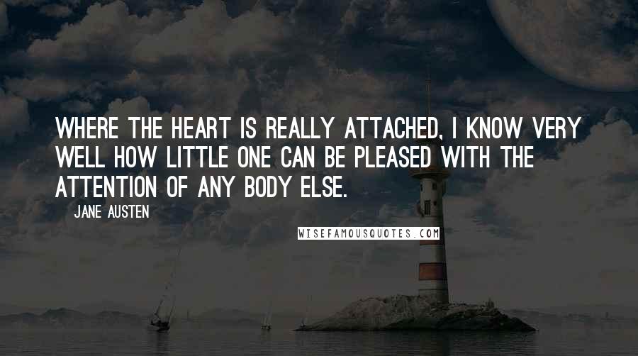 Jane Austen Quotes: Where the heart is really attached, I know very well how little one can be pleased with the attention of any body else.