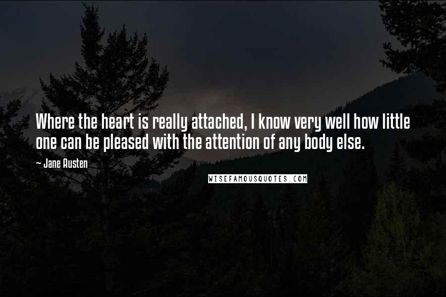 Jane Austen Quotes: Where the heart is really attached, I know very well how little one can be pleased with the attention of any body else.