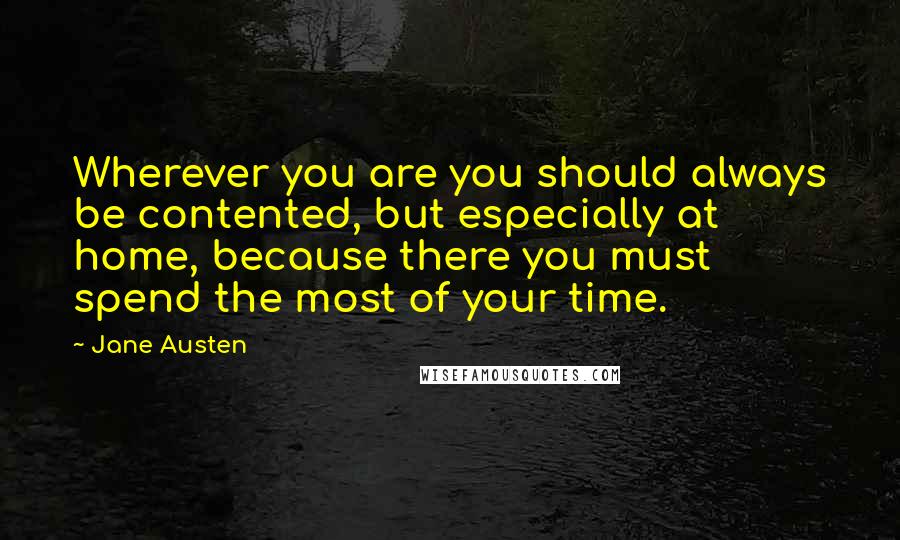 Jane Austen Quotes: Wherever you are you should always be contented, but especially at home, because there you must spend the most of your time.