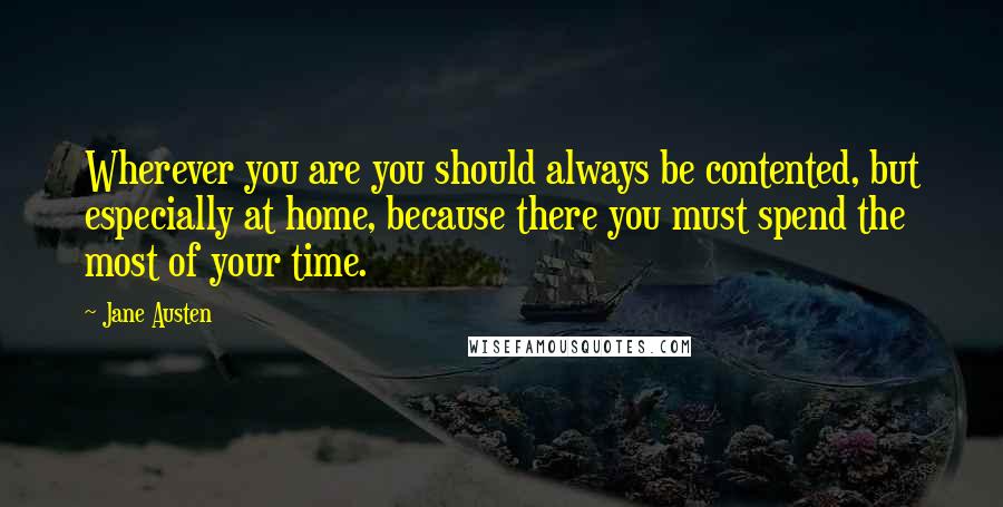 Jane Austen Quotes: Wherever you are you should always be contented, but especially at home, because there you must spend the most of your time.