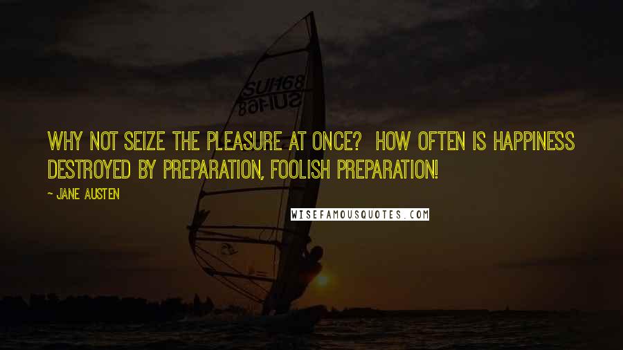 Jane Austen Quotes: Why not seize the pleasure at once?  How often is happiness destroyed by preparation, foolish preparation!