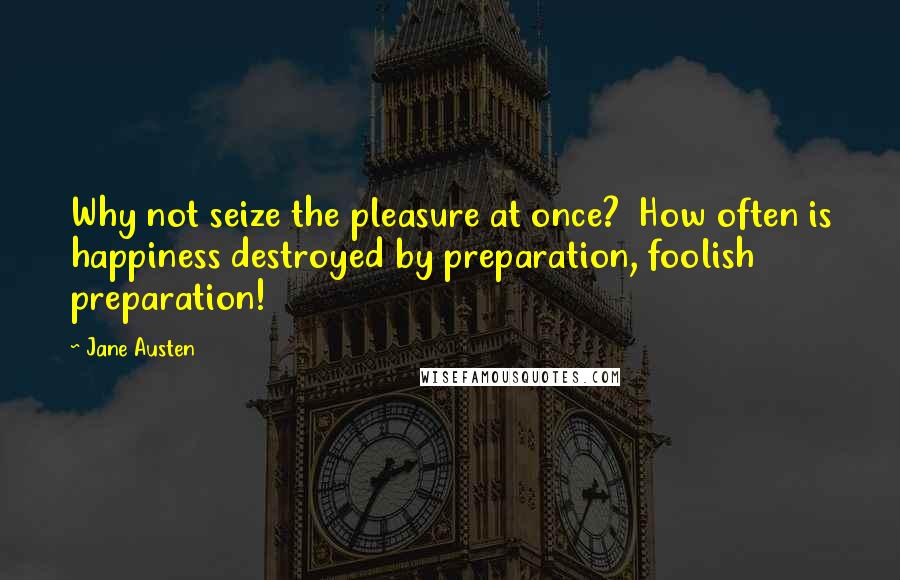 Jane Austen Quotes: Why not seize the pleasure at once?  How often is happiness destroyed by preparation, foolish preparation!