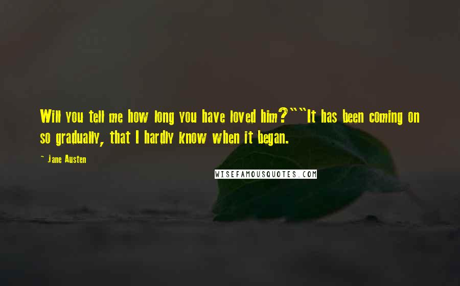 Jane Austen Quotes: Will you tell me how long you have loved him?""It has been coming on so gradually, that I hardly know when it began.