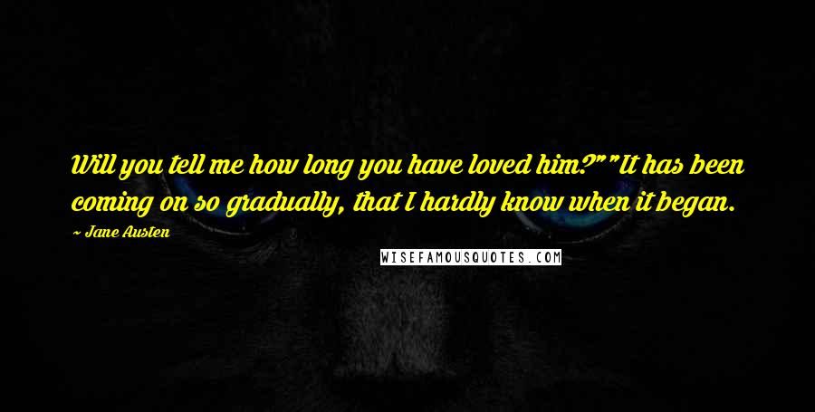 Jane Austen Quotes: Will you tell me how long you have loved him?""It has been coming on so gradually, that I hardly know when it began.